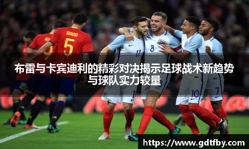 布雷与卡宾迪利的精彩对决揭示足球战术新趋势与球队实力较量